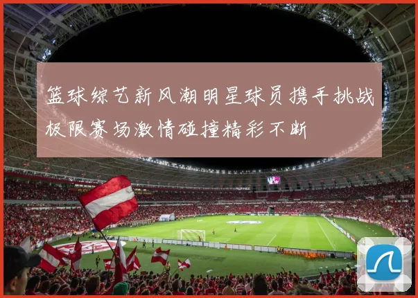 篮球综艺新风潮明星球员携手挑战极限赛场激情碰撞精彩不断