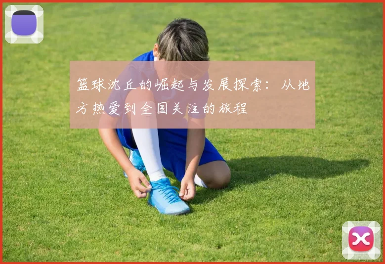 篮球沈丘的崛起与发展探索：从地方热爱到全国关注的旅程