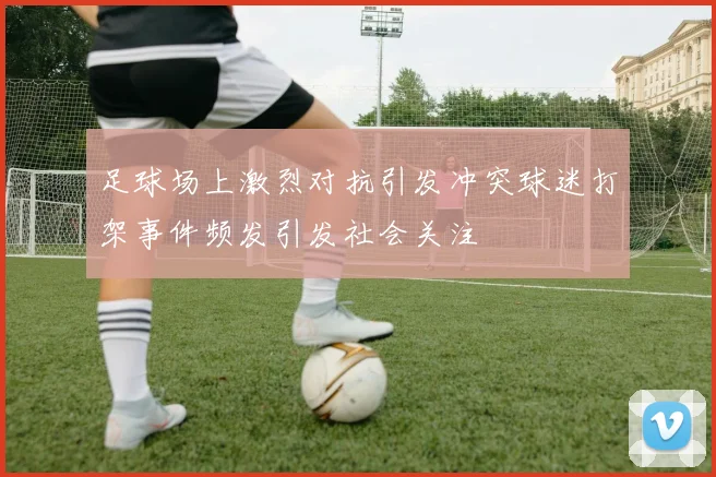 足球场上激烈对抗引发冲突球迷打架事件频发引发社会关注