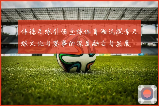 伟德足球引领全球体育潮流探索足球文化与赛事的深度融合与发展