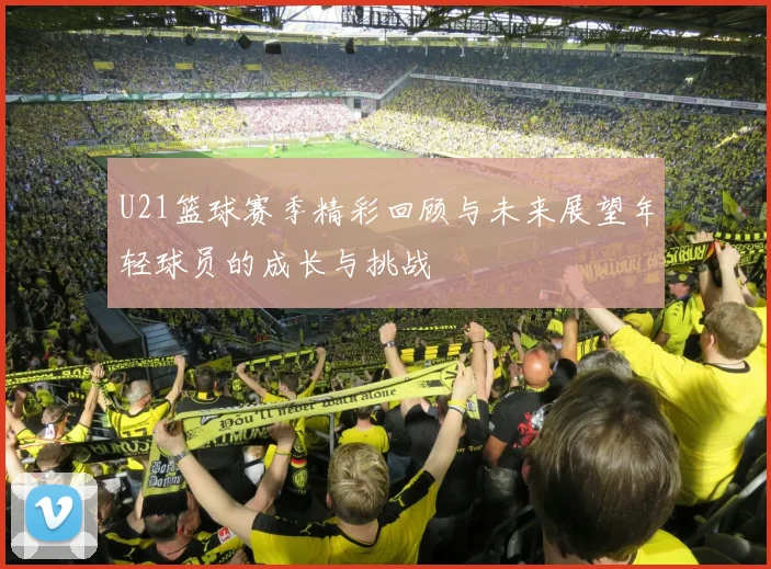 U21篮球赛季精彩回顾与未来展望年轻球员的成长与挑战