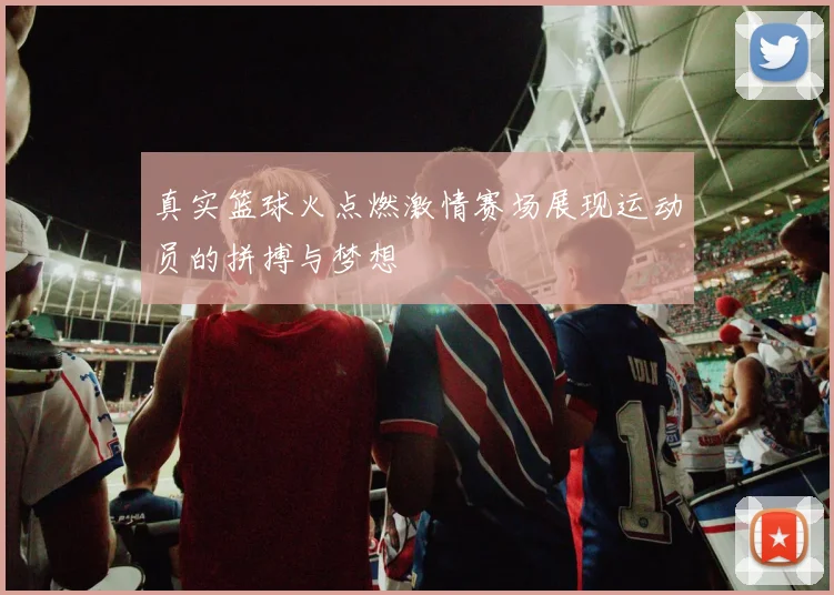 真实篮球火点燃激情赛场展现运动员的拼搏与梦想