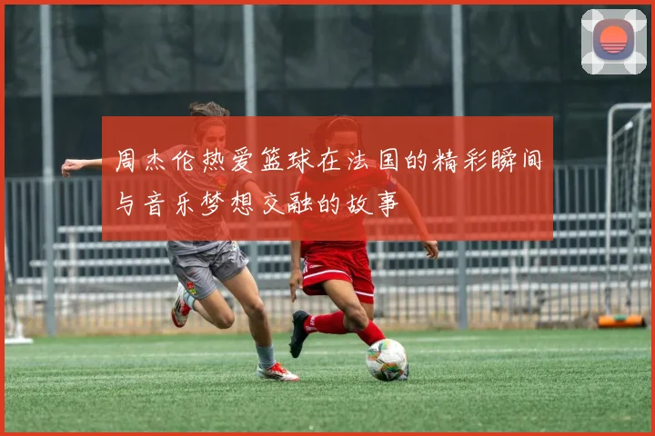 周杰伦热爱篮球在法国的精彩瞬间与音乐梦想交融的故事