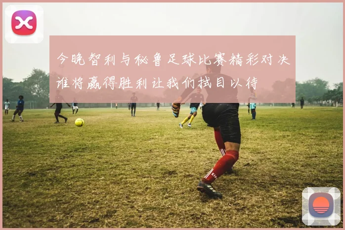 今晚智利与秘鲁足球比赛精彩对决谁将赢得胜利让我们拭目以待
