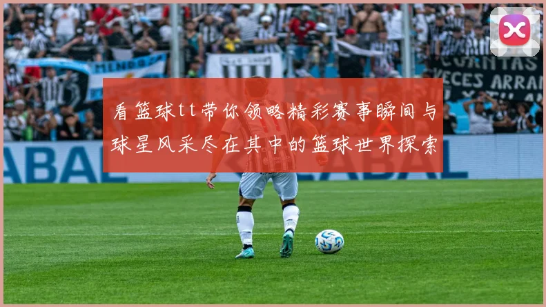 看篮球tt带你领略精彩赛事瞬间与球星风采尽在其中的篮球世界探索之旅